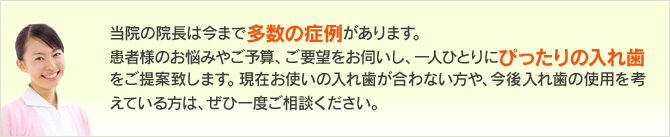 当院の院長は今まで多数の症例があります。患者様のお悩みやご予算、ご要望をお伺いし、一人ひとりにぴったりの入れ歯をご提案致します。現在お使いの入れ歯が合わない方や、今後入れ歯の使用を考えている方は、ぜひ一度ご相談ください。